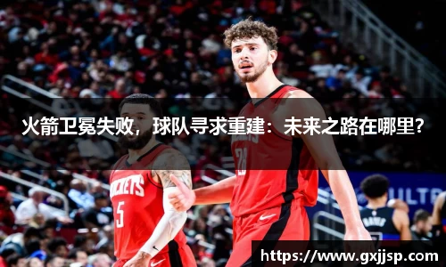 火箭卫冕失败，球队寻求重建：未来之路在哪里？