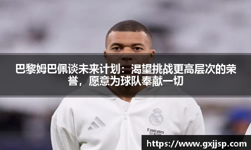 巴黎姆巴佩谈未来计划：渴望挑战更高层次的荣誉，愿意为球队奉献一切