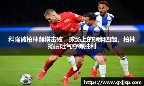 科隆被柏林赫塔击败，球场上的硝烟四起，柏林扬眉吐气夺得胜利